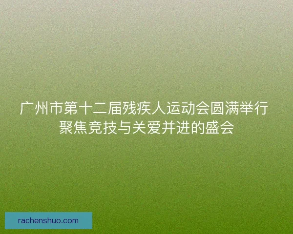 广州市第十二届残疾人运动会圆满举行 聚焦竞技与关爱并进的盛会