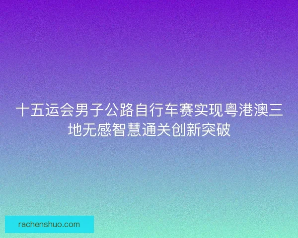十五运会男子公路自行车赛实现粤港澳三地无感智慧通关创新突破