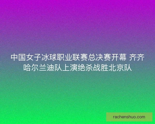 中国女子冰球职业联赛总决赛开幕 齐齐哈尔兰迪队上演绝杀战胜北京队