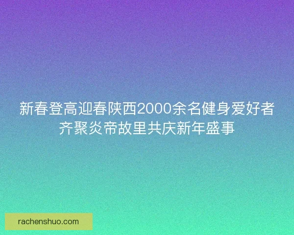 新春登高迎春陕西2000余名健身爱好者齐聚炎帝故里共庆新年盛事